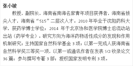 张小坡教授，副院长，海南省南海名家青年项目获得者，海南省拔尖人才，海南省“515”二层次人才。2010年毕业于沈阳药科大学，获药学博士学位；2014年于北京协和医学院博士后流动站出站（药学专业）。研究方向为海洋药物活性成分的发现和作用机制研究；主持国家自然科学基金3项；以第一完成人获海南省自然科学奖三等奖一项，以第一或通讯作者在发表SCI收录论文36篇；参与撰写专著3部；授权国家发明专利3项。