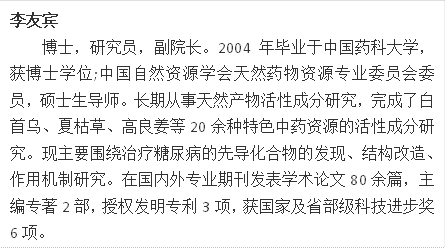 李友宾博士，研究员，副院长。2004年毕业于中国药科大学，获博士学位;中国自然资源学会天然药物资源专业委员会委员，硕士生导师。长期从事天然产物活性成分研究，完成了白首乌、夏枯草、高良姜等20余种特色中药资源的活性成分研究。现主要围绕治疗糖尿病的先导化合物的发现、结构改造、作用机制研究。在国内外专业期刊发表学术论文80余篇，主编专著2部，授权发明专利3项，获国家及省部级科技进步奖6项。